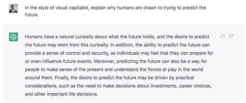 Les êtres humains ont une curiosité naturelle pour ce que l'avenir leur réserve, et le désir de prédire l'avenir peut découler de cette curiosité. En outre, la capacité à prédire l'avenir peut procurer un sentiment de contrôle et de sécurité, car les individus peuvent avoir l'impression qu'ils peuvent se préparer aux événements futurs, voire les influencer. De plus, prédire l'avenir peut également être un moyen pour les personnes de donner un sens au présent et de comprendre les forces en jeu dans le monde qui les entoure. Enfin, le désir de prédire l'avenir peut être motivé par des considérations pratiques, comme la nécessité de prendre des décisions en matière d'investissements, de choix de carrière et d'autres décisions importantes de la vie.