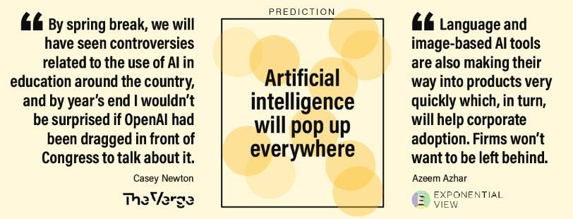 D'ici les vacances de printemps, nous aurons vu des controverses liées à l'utilisation de l'IA dans l'éducation dans tout le pays, et d'ici la fin de l'année, je ne serais pas surpris qu'openAI ait été traîné devant le Congrès pour en parler. Casey Newton - The Verge.

" Les outils d'IA basés sur le langage et l'image font également leur chemin dans les produits très rapidement, ce qui, à son tour, favorisera l'adoption par les entreprises. Les entreprises ne voudront pas rester à la traîne. "