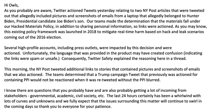 Comme vous le savez probablement, Twitter a pris des mesures hier concernant deux articles du NY Post qui ont été tweetés et qui incluaient des images et des captures d'écran d'e-mails provenant d'un ordinateur portable qui aurait appartenu à Hunter Binden, le fils du candidat à la présidence Joe Biden. Nos équipes ont déterminé que ces documents relevaient de notre politique relative aux documents piratés, en plus du partage d'informations personnelles, et les liens ont donc été activés. Comme vous le savez peut-être, ce cadre politique existant a été lancé en 2018 pour atténuer les préjudices en temps réel sur la base de scénarios de piratage et de fuite issus de l'élection de 2016. 
Plusieurs comptes très médiatisés, y compris des organes de presse, ont été impactés par cette décision et ont été actionnés. Malheureusement, le langage fourni dans le produit peut avoir créé une confusion (indiquant que les liens étaient des spams ou non sécurisés.) Par conséquent, Twitter Safety a expliqué le raisonnement ici dans le fil. Ce matin, le NY Post a tweeté des liens supplémentaires vers des articles qui contenaient des images et des captures d'écran d'emails que nous avons également actionnés. Les équipes ont déterminé qu'un tweet de la campagne de Trump qui avait déjà fait l'objet d'une action en raison du PPI qu'il contenait ne ferait pas l'objet d'une réaction lorsqu'il serait re-tweeté sans le PPI flouté.

Je sais qu'il y a des questions que vous vous posez probablement et que vous recevez aussi beaucoup d'informations de la part des parties prenantes - gouvernementales, universitaires, société civile, etc. Les dernières 24 heures ont certainement été un tourbillon avec beaucoup de courbes et d'inconnues et nous nous attendons à ce que les questions entourant cette affaire continuent à tourbillonner dans les jours à venir, donc merci à tous pour votre patience.